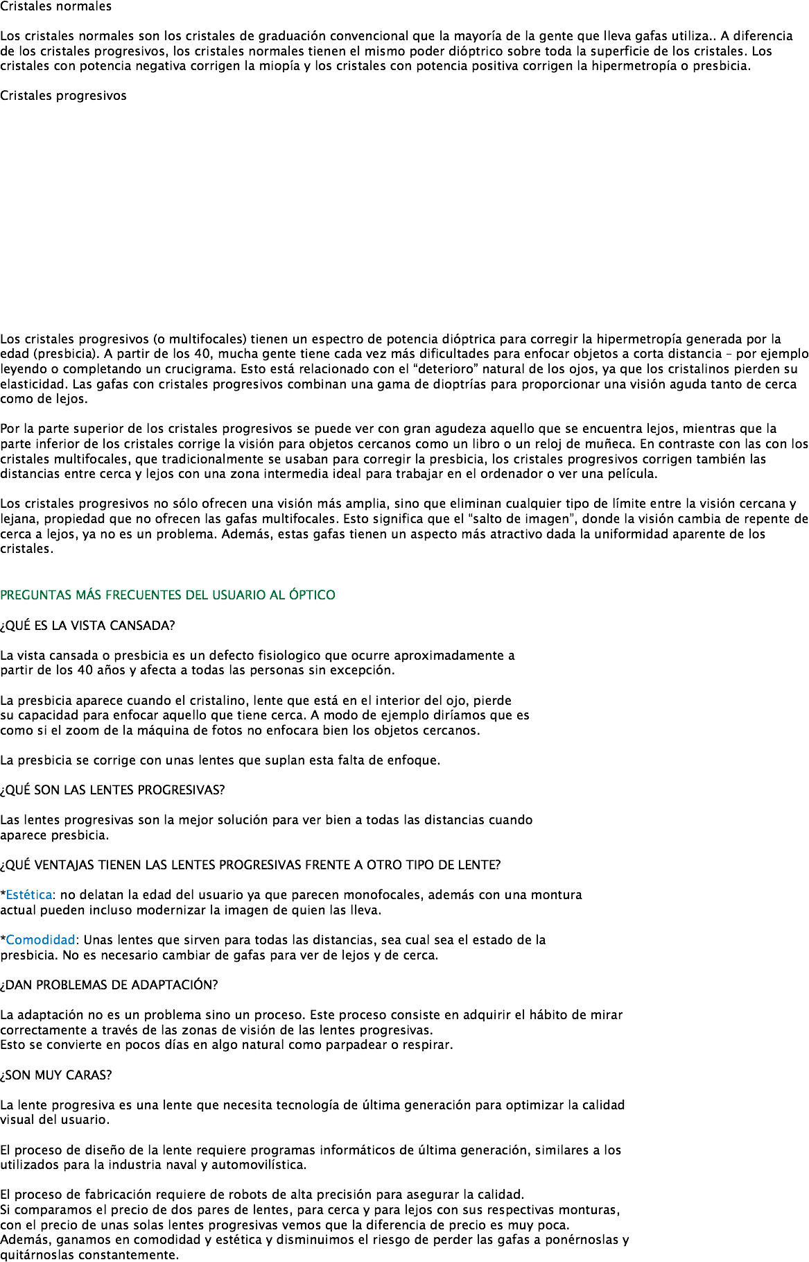  Cristales normales Los cristales normales son los cristales de graduación convencional que la mayoría de la gente que lleva gafas utiliza.. A diferencia de los cristales progresivos, los cristales normales tienen el mismo poder dióptrico sobre toda la superficie de los cristales. Los cristales con potencia negativa corrigen la miopía y los cristales con potencia positiva corrigen la hipermetropía o presbicia. Cristales progresivos Los cristales progresivos (o multifocales) tienen un espectro de potencia dióptrica para corregir la hipermetropía generada por la edad (presbicia). A partir de los 40, mucha gente tiene cada vez más dificultades para enfocar objetos a corta distancia – por ejemplo leyendo o completando un crucigrama. Esto está relacionado con el “deterioro” natural de los ojos, ya que los cristalinos pierden su elasticidad. Las gafas con cristales progresivos combinan una gama de dioptrías para proporcionar una visión aguda tanto de cerca como de lejos. Por la parte superior de los cristales progresivos se puede ver con gran agudeza aquello que se encuentra lejos, mientras que la parte inferior de los cristales corrige la visión para objetos cercanos como un libro o un reloj de muñeca. En contraste con las con los cristales multifocales, que tradicionalmente se usaban para corregir la presbicia, los cristales progresivos corrigen también las distancias entre cerca y lejos con una zona intermedia ideal para trabajar en el ordenador o ver una película. Los cristales progresivos no sólo ofrecen una visión más amplia, sino que eliminan cualquier tipo de límite entre la visión cercana y lejana, propiedad que no ofrecen las gafas multifocales. Esto significa que el “salto de imagen”, donde la visión cambia de repente de cerca a lejos, ya no es un problema. Además, estas gafas tienen un aspecto más atractivo dada la uniformidad aparente de los cristales. PREGUNTAS MÁS FRECUENTES DEL USUARIO AL ÓPTICO ¿QUÉ ES LA VISTA CANSADA? La vista cansada o presbicia es un defecto fisiologico que ocurre aproximadamente a partir de los 40 años y afecta a todas las personas sin excepción. La presbicia aparece cuando el cristalino, lente que está en el interior del ojo, pierde
su capacidad para enfocar aquello que tiene cerca. A modo de ejemplo diríamos que es
como si el zoom de la máquina de fotos no enfocara bien los objetos cercanos. La presbicia se corrige con unas lentes que suplan esta falta de enfoque. ¿QUÉ SON LAS LENTES PROGRESIVAS? Las lentes progresivas son la mejor solución para ver bien a todas las distancias cuando
aparece presbicia. ¿QUÉ VENTAJAS TIENEN LAS LENTES PROGRESIVAS FRENTE A OTRO TIPO DE LENTE? *Estética: no delatan la edad del usuario ya que parecen monofocales, además con una montura actual pueden incluso modernizar la imagen de quien las lleva. *Comodidad: Unas lentes que sirven para todas las distancias, sea cual sea el estado de la presbicia. No es necesario cambiar de gafas para ver de lejos y de cerca. ¿DAN PROBLEMAS DE ADAPTACIÓN? La adaptación no es un problema sino un proceso. Este proceso consiste en adquirir el hábito de mirar
correctamente a través de las zonas de visión de las lentes progresivas.
Esto se convierte en pocos días en algo natural como parpadear o respirar. ¿SON MUY CARAS? La lente progresiva es una lente que necesita tecnología de última generación para optimizar la calidad
visual del usuario. El proceso de diseño de la lente requiere programas informáticos de última generación, similares a los
utilizados para la industria naval y automovilística. El proceso de fabricación requiere de robots de alta precisión para asegurar la calidad.
Si comparamos el precio de dos pares de lentes, para cerca y para lejos con sus respectivas monturas,
con el precio de unas solas lentes progresivas vemos que la diferencia de precio es muy poca.
Además, ganamos en comodidad y estética y disminuimos el riesgo de perder las gafas a ponérnoslas y quitárnoslas constantemente. 
