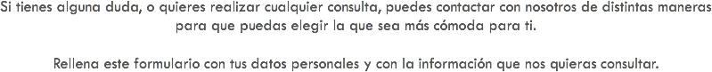 Si tienes alguna duda, o quieres realizar cualquier consulta, puedes contactar con nosotros de distintas maneras para que puedas elegir la que sea más cómoda para ti. Rellena este formulario con tus datos personales y con la información que nos quieras consultar.